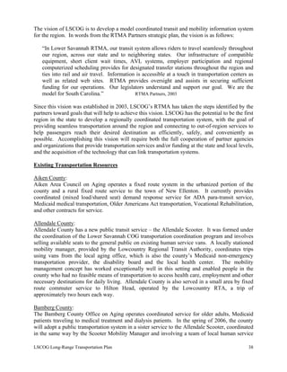 The vision of LSCOG is to develop a model coordinated transit and mobility information system
for the region. In words from the RTMA Partners strategic plan, the vision is as follows:
“In Lower Savannah RTMA, our transit system allows riders to travel seamlessly throughout
our region, across our state and to neighboring states. Our infrastructure of compatible
equipment, short client wait times, AVL systems, employer participation and regional
computerized scheduling provides for designated transfer stations throughout the region and
ties into rail and air travel. Information is accessible at a touch in transportation centers as
well as related web sites. RTMA provides oversight and assists in securing sufficient
funding for our operations. Our legislators understand and support our goal. We are the
model for South Carolina.” RTMA Partners, 2003
Since this vision was established in 2003, LSCOG’s RTMA has taken the steps identified by the
partners toward goals that will help to achieve this vision. LSCOG has the potential to be the first
region in the state to develop a regionally coordinated transportation system, with the goal of
providing seamless transportation around the region and connecting to out-of-region services to
help passengers reach their desired destination as efficiently, safely, and conveniently as
possible. Accomplishing this vision will require both the full cooperation of partner agencies
and organizations that provide transportation services and/or funding at the state and local levels,
and the acquisition of the technology that can link transportation systems.
Existing Transportation Resources
Aiken County:
Aiken Area Council on Aging operates a fixed route system in the urbanized portion of the
county and a rural fixed route service to the town of New Ellenton. It currently provides
coordinated (mixed load/shared seat) demand response service for ADA para-transit service,
Medicaid medical transportation, Older Americans Act transportation, Vocational Rehabilitation,
and other contracts for service.
Allendale County:
Allendale County has a new public transit service – the Allendale Scooter. It was formed under
the coordination of the Lower Savannah COG transportation coordination program and involves
selling available seats to the general public on existing human service vans. A locally stationed
mobility manager, provided by the Lowcountry Regional Transit Authority, coordinates trips
using vans from the local aging office, which is also the county’s Medicaid non-emergency
transportation provider, the disability board and the local health center. The mobility
management concept has worked exceptionally well in this setting and enabled people in the
county who had no feasible means of transportation to access health care, employment and other
necessary destinations for daily living. Allendale County is also served in a small area by fixed
route commuter service to Hilton Head, operated by the Lowcountry RTA, a trip of
approximately two hours each way.
Bamberg County:
The Bamberg County Office on Aging operates coordinated service for older adults, Medicaid
patients traveling to medical treatment and dialysis patients. In the spring of 2006, the county
will adopt a public transportation system in a sister service to the Allendale Scooter, coordinated
in the same way by the Scooter Mobility Manager and involving a team of local human service
LSCOG Long-Range Transportation Plan 38
 