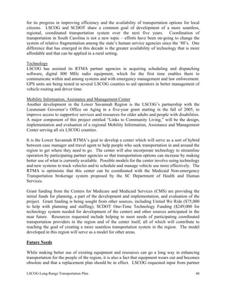 for its progress in improving efficiency and the availability of transportation options for local
citizens. LSCOG and SCDOT share a common goal of development of a more seamless,
regional, coordinated transportation system over the next five years. Coordination of
transportation in South Carolina is not a new topic – efforts have been on-going to change the
system of relative fragmentation among the state’s human service agencies since the ‘80’s. One
difference that has emerged in this decade is the greater availability of technology that is more
affordable and that can be applied in a rural setting.
Technology
LSCOG has assisted its RTMA partner agencies in acquiring scheduling and dispatching
software, digital 800 MHz radio equipment, which for the first time enables them to
communicate within and among systems and with emergency management and law enforcement.
GPS units are being tested in several LSCOG counties to aid operators in better management of
vehicle routing and driver time.
Mobility Information, Assistance and Management Center
Another development in the Lower Savannah Region is the LSCOG’s partnership with the
Lieutenant Governor’s Office on Aging in a five-year grant starting in the fall of 2005, to
improve access to supportive services and resources for older adults and people with disabilities.
A major component of this project entitled “Links to Community Living,” will be the design,
implementation and evaluation of a regional Mobility Information, Assistance and Management
Center serving all six LSCOG counties.
It is the Lower Savannah RTMA’s goal to develop a center which will serve as a sort of hybrid
between case manager and travel agent to help people who seek transportation in and around the
region to get where they need to go. The center will also incorporate technology to streamline
operation by participating partner agencies so that transportation options can increase by making
better use of what is currently available. Possible models for the center involve using technology
and new systems to track vehicles and to schedule and manage vehicle use more effectively. The
RTMA is optimistic that this center can be coordinated with the Medicaid Non-emergency
Transportation brokerage system proposed by the SC Department of Health and Human
Services.
Grant funding from the Centers for Medicare and Medicaid Services (CMS) are providing the
initial funds for planning, a part of the development and implementation, and evaluation of the
project. Grant funding is being sought from other sources, including United We Ride ($75,000
to help with planning and staffing), SCDOT One-Time Technology Funding ($249,000 for
technology system needed for development of the center) and other sources anticipated in the
near future. Resources requested include helping to meet needs of participating coordinated
transportation providers in the region and of the center itself, all of which will contribute to
reaching the goal of creating a more seamless transportation system in the region. The model
developed in this region will serve as a model for other areas.
Future Needs
While making better use of existing equipment and resources can go a long way in enhancing
transportation for the people of the region, it is also a fact that equipment wears out and becomes
obsolete and that a replacement plan should be in effect. LSCOG requested input from partner
LSCOG Long-Range Transportation Plan 40
 