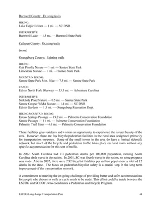 Barnwell County: Existing trails
HIKING:
Lake Edgar Brown — 1 mi. — SC DNR
INTERPRETIVE:
Barnwell Lake — 1.5 mi. — Barnwell State Park
Calhoun County: Existing trails
(none)
Orangeburg County: Existing trails
HIKING:
Oak Pinolly Nature — 1 mi. — Santee State Park
Limestone Nature — 1 mi. — Santee State Park
MOUNTAIN BIKING:
Santee State Park Mtn. Bike — 7.5 mi. — Santee State Park
CANOE:
Edisto North Fork Blueway — 33.5 mi. — Adventure Carolina
INTERPRETIVE:
Sinkhole Pond Nature — 0.5 mi. — Santee State Park
Santee Cooper WMA Nature — 1.4 mi. — SC DNR
Edisto Gardens — 1.5 mi. — Orangeburg Recreation Dept.
HIKING/MOUNTAIN BIKING:
Eutaw Springs Passage — 19.2 mi. — Palmetto Conservation Foundation
Santee Passage — 11 mi. — Palmetto Conservation Foundation
Palmetto Trail Spur — 6.1 mi. — Palmetto Conservation Foundation
These facilities give residents and visitors an opportunity to experience the natural beauty of the
area. However, there are few bicycle/pedestrian facilities in the rural area designated primarily
for transportation purposes. Some of the small towns in the area do have a limited sidewalk
network, but much of the bicycle and pedestrian traffic takes place on rural roads without any
specific accommodation for this sort of traffic.
In 2002, South Carolina had 2.3 pedestrian deaths per 100,000 population, ranking South
Carolina sixth worst in the nation. In 2001, SC was fourth worst in the nation, so some progress
was made. Also in 2002, there were 2.92 bicyclist fatalities per million population, a total of 12
deaths in the state. The focus on pedestrian/bicyclist safety is a crucial step in the long term
improvement of the transportation network.
A commitment to meeting the on-going challenge of providing better and safer accommodations
for people who choose to walk or cycle needs to be made. This effort could be made between the
LSCOG and SCDOT, who coordinates a Pedestrian and Bicycle Program.
LSCOG Long-Range Transportation Plan 44
 