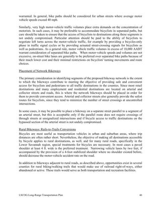 warranted. In general, bike paths should be considered for urban streets where average motor
vehicle speeds exceed 40 mph.
Similarly, very high motor-vehicle traffic volumes place extra demands on the concentration of
motorists. In such cases, it may be preferable to accommodate bicyclists in separated paths, but
care should be taken to ensure that the access of bicyclists to destinations along these segments is
not unduly compromised. Particular attention should be paid to the ability of bicyclists to
negotiate left turns across the motor-vehicle traffic, for example by providing a bicycles-only
phase in traffic signal cycles or by providing actuated street-crossing signals for bicyclists as
well as pedestrians. As a general rule, motor vehicle traffic volumes in excess of 18,000 AADT
warrant consideration of separated bike paths. When motor-vehicle speeds and volumes are not
excessive, on-street bike lanes are generally to be preferred over separated bike paths because of
their much lower cost and their minimal restrictions on bicyclists' turning movements and route
choices.
Placement of Network Bikeways
The primary consideration in identifying segments of the proposed bikeway network is the extent
to which the bikeways contribute to meeting the objective of providing safe and convenient
access for bicyclists and pedestrians to all traffic destinations in the counties. Since most retail
destinations and many employment and residential destinations are located on arterial and
collector streets and roads, this is where the network bikeways should be placed in order for
them to provide convenient access. Arterial and collector streets also generally provide the safest
routes for bicyclists, since they tend to minimize the number of street crossings at uncontrolled
intersections.
In some cases, it may be possible to place a bikeway on a separate street parallel to a segment of
an arterial street, but this is acceptable only if the parallel route does not require crossings of
through streets at unsignalized intersections and if bicycle access to traffic destinations on the
bypassed section of the arterial street is not unduly compromised.
Rural Bikeways: Rails-to-Trails Conversions
Bicycles are most useful as transportation vehicles in urban and suburban areas, where trip
distances are often rather short. Nevertheless, the objective of making all destinations accessible
by bicycle applies to rural destinations, as well, and for many rural roads, specifically in the
Lower Savannah region, special treatments for bicycles are necessary. In most cases a paved
shoulder at least 4 ft. wide is the preferred treatment. Narrowing vehicle lanes by two feet, if
accompanied by the provision of a 4-foot stabilized shoulder where no shoulder existed before,
should decrease the motor-vehicle accident rate on the road.
In addition to bikeways adjacent to rural roads, as described above, opportunities exist in several
counties for rural biking/walking trails that would make use of railroad right-of-ways, either
abandoned or active. These trails would serve as both transportation and recreation facilities.
LSCOG Long-Range Transportation Plan 46
 
