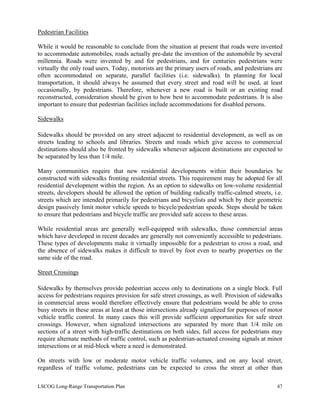 Pedestrian Facilities
While it would be reasonable to conclude from the situation at present that roads were invented
to accommodate automobiles, roads actually pre-date the invention of the automobile by several
millennia. Roads were invented by and for pedestrians, and for centuries pedestrians were
virtually the only road users. Today, motorists are the primary users of roads, and pedestrians are
often accommodated on separate, parallel facilities (i.e. sidewalks). In planning for local
transportation, it should always be assumed that every street and road will be used, at least
occasionally, by pedestrians. Therefore, whenever a new road is built or an existing road
reconstructed, consideration should be given to how best to accommodate pedestrians. It is also
important to ensure that pedestrian facilities include accommodations for disabled persons.
Sidewalks
Sidewalks should be provided on any street adjacent to residential development, as well as on
streets leading to schools and libraries. Streets and roads which give access to commercial
destinations should also be fronted by sidewalks whenever adjacent destinations are expected to
be separated by less than 1/4 mile.
Many communities require that new residential developments within their boundaries be
constructed with sidewalks fronting residential streets. This requirement may be adopted for all
residential development within the region. As an option to sidewalks on low-volume residential
streets, developers should be allowed the option of building radically traffic-calmed streets, i.e.
streets which are intended primarily for pedestrians and bicyclists and which by their geometric
design passively limit motor vehicle speeds to bicycle/pedestrian speeds. Steps should be taken
to ensure that pedestrians and bicycle traffic are provided safe access to these areas.
While residential areas are generally well-equipped with sidewalks, those commercial areas
which have developed in recent decades are generally not conveniently accessible to pedestrians.
These types of developments make it virtually impossible for a pedestrian to cross a road, and
the absence of sidewalks makes it difficult to travel by foot even to nearby properties on the
same side of the road.
Street Crossings
Sidewalks by themselves provide pedestrian access only to destinations on a single block. Full
access for pedestrians requires provision for safe street crossings, as well. Provision of sidewalks
in commercial areas would therefore effectively ensure that pedestrians would be able to cross
busy streets in these areas at least at those intersections already signalized for purposes of motor
vehicle traffic control. In many cases this will provide sufficient opportunities for safe street
crossings. However, when signalized intersections are separated by more than 1/4 mile on
sections of a street with high-traffic destinations on both sides, full access for pedestrians may
require alternate methods of traffic control, such as pedestrian-actuated crossing signals at minor
intersections or at mid-block where a need is demonstrated.
On streets with low or moderate motor vehicle traffic volumes, and on any local street,
regardless of traffic volume, pedestrians can be expected to cross the street at other than
LSCOG Long-Range Transportation Plan 47
 