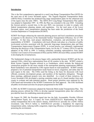 Introduction
This is the first comprehensive approach to a rural Long Range Transportation Plan (LRTP) for
the rural area of the Lower Savannah region. The Augusta Regional Transportation Study
(ARTS) Policy Committee has produced long range transportation plans for the urbanized area
of the region since the early 1960’s. The ARTS 2015 Long Range Transportation Plan update
was adopted in September 1997. In 1998, the Plan was extended to the year 2020. Extending
the forecast period a second time, to the year 2025, was necessary in order to comply with
federal transportation planning statutes and regulations. For the rural areas of the Lower
Savannah region, most transportation planning has been under the jurisdiction of the South
Carolina Department of Transportation (SCDOT).
SCDOT first began enhancing the statewide planning process and local consultation procedures
in response to the directives of the Intermodal Surface Transportation Efficiency Act of 1991
(ISTEA). At that time, rural project identification, evaluation, and prioritization was the
responsibility of SCDOT. Consultation with local officials took place as a function of public
involvement activities associated with the statewide long-range transportation plan and State
Transportation Improvement Program (STIP). A revised process was ultimately implemented
following the directives of the Transportation Equity Act for the 21st
Century (TEA-21) and the
adoption of the STIP in 1999. A working committee including representatives from South
Carolina’s ten Council of Governments (COGs) and the FHWA Division Office assisted SCDOT
in developing the revised process.
The fundamental change in the process began with a partnership between SCDOT and the ten
regional COGs, which have representation from all 46 counties in the state. SCDOT created a
Rural System Upgrade Program referred to as Guideshares, which includes the federal-aid
construction program for the areas outside of the metropolitan planning organizations (MPOs).
Rural Guideshares were allocated by COG regions based on rural population. SCDOT initially
prepared a list of potential transportation needs based on travel, congestion, and safety data for
each region in the state. The COGs used the listing as the basis for discussion with local
officials, economic development groups, and members of the legislative delegation. Through
these meetings, additional projects were also identified. As a result of these initiatives, the
Lower Savannah COG developed a steering committee made up of a board member from each
county to evaluate and rank potential projects. Rural project priorities were endorsed by the
COG board and forwarded to the SCDOT Commission for final approval. The COG facilitated
all public involvement activities for projects programmed in the STIP.
In 2003, the SCDOT Commission adopted the Statewide Multi-modal Transportation Plan. The
planning process utilized the COGs to develop regional transportation plans that collectively
provided the basis for establishing statewide priorities.
On August 10, 2005, the President signed into law the Safe, Accountable, Flexible, Efficient
Transportation Equity Act: A Legacy for Users (SAFETEA-LU). Representing the largest
surface transportation bill in the nation’s history, SAFETEA-LU provides for a $244.1 billion
investment. Like TEA-21 before it, SAFETEA-LU provides a foundation for improving
transportation safety, reducing traffic congestion, improving efficiency in freight movement and
protecting the environment.
LSCOG Long-Range Transportation Plan 6
 