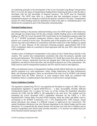 An underlying principle in the development of the Lower Savannah Long Range Transportation
Plan is to review the status of transportation funding before finalizing the plan so that the plan is
developed with the full knowledge of financial resources. The LRTP must be financially
constrained. The LRTP must show in a financial plan that anticipated revenues to fund
transportation projects are adequate to fund all the projects contained in the plan. Transportation
projects for which funding cannot be identified are listed in the plan as “unfunded projects” and
should not be considered as part of the financially constrained plan.
Principal Funding Source
Guideshare funding is the primary dedicated funding source for LRTP projects. Other funds may
pass through on a project basis, but the only constant, reliable funding source is the Guideshare
funding. In 1998, the Lower Savannah COG issued bonds for the Guideshare program under the
“27 in 7” SCDOT accelerated construction initiative which utilized 27 years of funding for
projects over a period of seven years. The primary goal of the program was to capitalize on low
interest rates and avoid inflation of construction costs that would occur if the funding was spread
out over 27 years. Because of this innovative financing program, approximately half of the
COG’s Guideshare funds are committed to bond repayment until the year 2022, when the bonds
will be paid back.
Another source of funding for transportation in the region are the C-funds that go directly to the
counties. The counties have transportation committees that select the projects, typically road
paving and maintenance. The formula for distribution of C-funds that accrue from state user fees
(e.g. fuel tax, licenses, registration fees) has not changed since 1946 and is based one-third on
population, one-third on rural road miles, and one-third on physical size of the communities. The
funds must be used for transportation purposes and 25% must be used on state highways.
Other non-dedicated sources of transportation funding include federal funds that are allocated to
specific programs (e.g. road maintenance, safety, bridge replacement, the State Infrastructure
Bank, and interstate programs). These are prioritized at the state level by SCDOT with limited
involvement from the COGs. However, in some instances these funds are combined with
Guideshare funds to complete projects that otherwise would not have enough funding.
Future Guideshare Funding
The legislation reauthorizing TEA-21 was signed by the President on August 10, 2005. The new
transportation legislation is named SAFETEA-LU – a Safe, Accountable, Flexible, Efficient
Transportation Equity Act: A Legacy for Users. As of this writing, the Guideshare allocation
between the COGs and the MPOs is still undecided at the state level. The method used for
estimating the Lower Savannah COG’s Guideshare allocation for the LRTP is a 50%
Population/50% Vehicle Miles Traveled (VMT) formula, which the COGs and MPOs voted to
recommend to the SCDOT Commission over a 75% Population/25% VMT formula. Actual
annual allocations may change if a different scenario is approved by the Commission. The
annual Guideshare allocations may also fluctuate depending on the federal budget and the state
allocations. It is assumed that the annual amount will increase over time due to inflation and an
increase in population and vehicle miles traveled, therefore, a 1% increase was added each year
of the financial outlook starting in 2010.
LSCOG Long-Range Transportation Plan 52
 