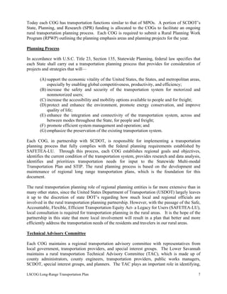Today each COG has transportation functions similar to that of MPOs. A portion of SCDOT’s
State, Planning, and Research (SPR) funding is allocated to the COGs to facilitate an ongoing
rural transportation planning process. Each COG is required to submit a Rural Planning Work
Program (RPWP) outlining the planning emphasis areas and planning projects for the year.
Planning Process
In accordance with U.S.C. Title 23, Section 135, Statewide Planning, federal law specifies that
each State shall carry out a transportation planning process that provides for consideration of
projects and strategies that will—
(A) support the economic vitality of the United States, the States, and metropolitan areas,
especially by enabling global competitiveness, productivity, and efficiency;
(B) increase the safety and security of the transportation system for motorized and
nonmotorized users;
(C) increase the accessibility and mobility options available to people and for freight;
(D) protect and enhance the environment, promote energy conservation, and improve
quality of life;
(E) enhance the integration and connectivity of the transportation system, across and
between modes throughout the State, for people and freight;
(F) promote efficient system management and operation; and
(G) emphasize the preservation of the existing transportation system.
Each COG, in partnership with SCDOT, is responsible for implementing a transportation
planning process that fully complies with the federal planning requirements established by
SAFETEA-LU. Through this process, each COG establishes regional goals and objectives,
identifies the current condition of the transportation system, provides research and data analysis,
identifies and prioritizes transportation needs for input to the Statewide Multi-modal
Transportation Plan and STIP. The rural planning process is based on the development and
maintenance of regional long range transportation plans, which is the foundation for this
document.
The rural transportation planning role of regional planning entities is far more extensive than in
many other states, since the United States Department of Transportation (USDOT) largely leaves
it up to the discretion of state DOT’s regarding how much local and regional officials are
involved in the rural transportation planning partnership. However, with the passage of the Safe,
Accountable, Flexible, Efficient Transportation Equity Act- a Legacy for Users (SAFETEA-LU),
local consultation is required for transportation planning in the rural areas. It is the hope of the
partnership in this state that more local involvement will result in a plan that better and more
efficiently address the transportation needs of the residents and travelers in our rural areas.
Technical Advisory Committee
Each COG maintains a regional transportation advisory committee with representatives from
local government, transportation providers, and special interest groups. The Lower Savannah
maintains a rural transportation Technical Advisory Committee (TAC), which is made up of
county administrators, county engineers, transportation providers, public works managers,
SCDOT, special interest groups, and planners. The TAC plays an important role in identifying,
LSCOG Long-Range Transportation Plan 7
 