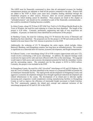 The LRTP must be financially constrained to show that all anticipated revenues for funding
transportation projects are adequate to fund all the projects contained in the plan. Projects that
are added to the STIP in future years must have complete funding identified through the
Guideshare program or other sources. However, there are several potential transportation
projects for which funding cannot be identified. These projects are listed in this chapter as
“unfunded projects” and should not be considered as part of the financially constrained plan –
but could be considered if funding becomes available.
In Aiken County, along US 78 from S-507 (Old Tory Trail) to S-54 (Mount Beulah Road) in the
Town of Windsor, the need for road widening to 4 lanes has been identified. The length of the
project is 8.28 miles. Currently, preliminary engineering and right of way acquisition are
complete. At present, no funds have been identified for construction of this project.
In Bamberg County, the need for widening along US 78 between the towns of Denmark and
Bamberg has been identified. The projected cost for this project is $17M and could possibly be
funded in the near future if the TAC chooses to prioritize it in the STIP.
Additionally, the widening of US 78 throughout the entire region, which includes Aiken,
Barnwell, Bamberg, and Orangeburg counties, has long been an unfunded priority. The corridor
is significant on a statewide basis for tourism, economic development, and freight transportation.
In Calhoun County, a new interchange along I-26 at S-86 overpass (approximate mile post 122),
would involve constructing a full access interchange. In addition, the adjacent frontage roads
would also be improved for safer and more efficient traffic flow at the interchange. This upgrade
would improve both access and economic development potential for both the immediate vicinity
and the surrounding region. The estimated cost for this project is $15.0 to $20.0 million.
Currently, this project is not included in the STIP.
In Orangeburg County, the need for a full “cloverleaf” interchange at I-95 and US Highway 301,
near the Town of Santee, has been identified in the interest of a proposed $250M investment for
an inland port intermodal facility. The rapid growth and development in Orangeburg County and
aggressive economic development strategies have brought significant industrial development and
related infrastructure to the county. The development of an inland port to alleviate rapidly
increasing port congestion would complement existing manufacturing facilities in Orangeburg
County as well as improve the efficiency of intermodal freight movement in South Carolina.
The TAC unanimously supports the inland port concept and endorsed inclusion of the
interchange proposal at I-95 and US 301 in the LRTP.
LSCOG Long-Range Transportation Plan 59
 