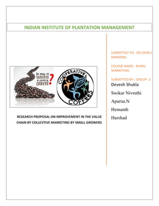 RESEARCH PROPOSAL ON IMPROVEMENT IN THE VALUE
CHAIN BY COLLEVTIVE MARKETING BY SMALL GROWERS
SUBMITTED TO : DR JOHN S
MANORAJ
COURSE NAME : RURAL
MARKETING
SUBMITTED BY : GROUP -2
Devesh Shukla
Swikar Nivruthi
Aparna.N
Hemanth
Harshad
INDIAN INSTITUTE OF PLANTATION MANAGEMENT
 