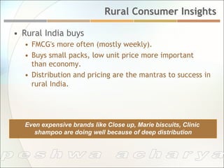 Rural Consumer Insights

•  Rural India buys
   •  FMCG's more often (mostly weekly).
   •  Buys small packs, low unit price more important
      than economy.
   •  Distribution and pricing are the mantras to success in
      rural India.




   Even expensive brands like Close up, Marie biscuits, Clinic
      shampoo are doing well because of deep distribution
 