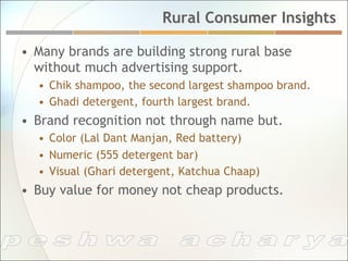 Rural Consumer Insights

•  Many brands are building strong rural base
   without much advertising support.
  •  Chik shampoo, the second largest shampoo brand.
  •  Ghadi detergent, fourth largest brand.
•  Brand recognition not through name but.
  •  Color (Lal Dant Manjan, Red battery)
  •  Numeric (555 detergent bar)
  •  Visual (Ghari detergent, Katchua Chaap)
•  Buy value for money not cheap products.
 