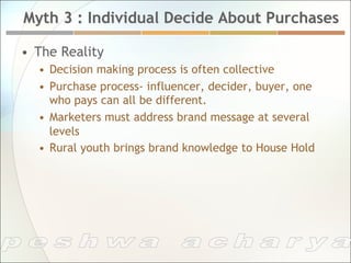 Myth 3 : Individual Decide About Purchases

•  The Reality
  •  Decision making process is often collective
  •  Purchase process- influencer, decider, buyer, one
     who pays can all be different.
  •  Marketers must address brand message at several
     levels
  •  Rural youth brings brand knowledge to House Hold
 