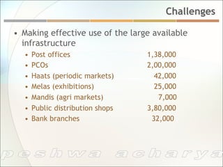 Challenges

•  Making effective use of the large available
   infrastructure
  •  Post offices                  1,38,000
  •  PCOs                          2,00,000
  •  Haats (periodic markets)        42,000
  •  Melas (exhibitions)             25,000
  •  Mandis (agri markets)            7,000
  •  Public distribution shops     3,80,000
  •  Bank branches                  32,000
 