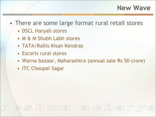 New Wave

•  There are some large format rural retail stores
  •  DSCL Haryali stores
  •  M & M Shubh Labh stores
  •  TATA/Rallis Kisan Kendras
  •  Escorts rural stores
  •  Warna bazaar, Maharashtra (annual sale Rs 50 crore)
  •  ITC Choupal Sagar
 