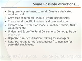 Some Possible directions….
•  Long term commitment to rural. Create a dedicated
   rural vertical
•  Grow size of rural pie: Public-Private partnerships
•  Create rural specific Products and communication
•  Explore new Distribution models – mobile traders, NYKS
   volunteers etc
•  Understand & profile Rural Consumers: Do not go by our
   urban bias..
•  Organize rural sensitization training for managers
•  Rural Marketing is not “unglamorous” … message for
   potential employees.
 
