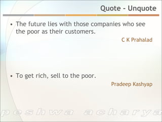 Quote - Unquote

•  The future lies with those companies who see
   the poor as their customers.
                                         C K Prahalad




•  To get rich, sell to the poor.
                                      Pradeep Kashyap
 