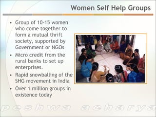 Women Self Help Groups

•  Group of 10-15 women
   who come together to
   form a mutual thrift
   society, supported by
   Government or NGOs
•  Micro credit from the
   rural banks to set up
   enterprises.
•  Rapid snowballing of the
   SHG movement in India
•  Over 1 million groups in
   existence today
 