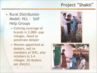 Project “Shakti”

•  Rural Distribution
   Model: HLL - Self
   Help Groups
   •  Existing coverage of
      brands in 2,000+ pop
      villages. Need to
      penetrate deeper
   •  Women appointed as
      dealers, sell to
      members of SHG, also
      retailers in 3-4
      villages. 20 dealers
      per district.
 