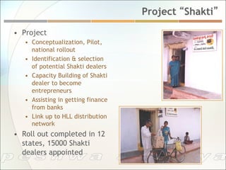 Project “Shakti”

•  Project
   •  Conceptualization, Pilot,
      national rollout
   •  Identification & selection
      of potential Shakti dealers
   •  Capacity Building of Shakti
      dealer to become
      entrepreneurs
   •  Assisting in getting finance
      from banks
   •  Link up to HLL distribution
      network
•  Roll out completed in 12
   states, 15000 Shakti
   dealers appointed
 