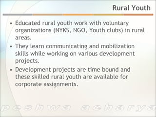 Rural Youth

•  Educated rural youth work with voluntary
   organizations (NYKS, NGO, Youth clubs) in rural
   areas.
•  They learn communicating and mobilization
   skills while working on various development
   projects.
•  Development projects are time bound and
   these skilled rural youth are available for
   corporate assignments.
 