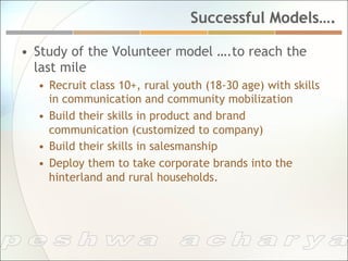 Successful Models….

•  Study of the Volunteer model ….to reach the
   last mile
  •  Recruit class 10+, rural youth (18-30 age) with skills
     in communication and community mobilization
  •  Build their skills in product and brand
     communication (customized to company)
  •  Build their skills in salesmanship
  •  Deploy them to take corporate brands into the
     hinterland and rural households.
 