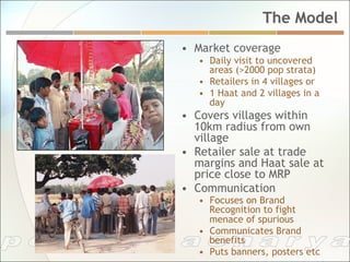 The Model
•  Market coverage
   •  Daily visit to uncovered
      areas (>2000 pop strata)
   •  Retailers in 4 villages or
   •  1 Haat and 2 villages in a
      day
•  Covers villages within
   10km radius from own
   village
•  Retailer sale at trade
   margins and Haat sale at
   price close to MRP
•  Communication
   •  Focuses on Brand
      Recognition to fight
      menace of spurious
   •  Communicates Brand
      benefits
   •  Puts banners, posters etc
 