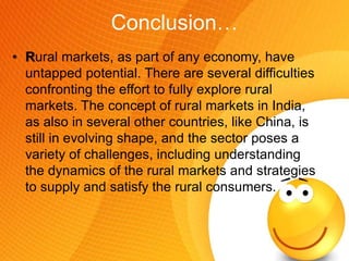 Conclusion…
• Rural markets, as part of any economy, have
untapped potential. There are several difficulties
confronting the effort to fully explore rural
markets. The concept of rural markets in India,
as also in several other countries, like China, is
still in evolving shape, and the sector poses a
variety of challenges, including understanding
the dynamics of the rural markets and strategies
to supply and satisfy the rural consumers.
 