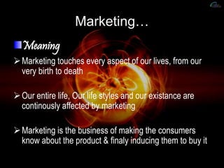 Marketing…
Meaning
Marketing touches every aspect of our lives, from our
very birth to death
Our entire life, Our life styles and our existance are
continously affected by marketing
Marketing is the business of making the consumers
know about the product & finaly inducing them to buy it.
 