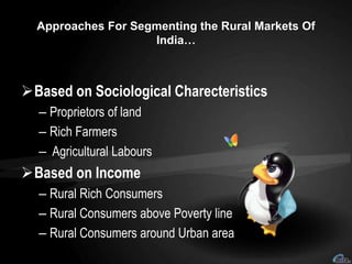 Approaches For Segmenting the Rural Markets Of
India…
Based on Sociological Charecteristics
– Proprietors of land
– Rich Farmers
– Agricultural Labours
Based on Income
– Rural Rich Consumers
– Rural Consumers above Poverty line
– Rural Consumers around Urban area
 