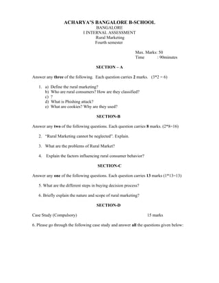 ACHARYA’S BANGALORE B-SCHOOL
                                   BANGALORE
                             I INTERNAL ASSESSMENT
                                   Rural Marketing
                                   Fourth semester

                                                           Max. Marks: 50
                                                           Time       : 90minutes

                                    SECTION – A

Answer any three of the following. Each question carries 2 marks. (3*2 = 6)

   1. a)   Define the rural marketing?
      b)   Who are rural consumers? How are they classified?
      c)   ?
      d)   What is Phishing attack?
      e)   What are cookies? Why are they used?

                                     SECTION-B

Answer any two of the following questions. Each question carries 8 marks. (2*8=16)

   2. “Rural Marketing cannot be neglected”. Explain.

   3. What are the problems of Rural Market?

   4.   Explain the factors influencing rural consumer behavior?

                                     SECTION-C

Answer any one of the following questions. Each question carries 13 marks (1*13=13)

   5. What are the different steps in buying decision process?

   6. Briefly explain the nature and scope of rural marketing?

                                     SECTION-D

Case Study (Compulsory)                                            15 marks

6. Please go through the following case study and answer all the questions given below:
 