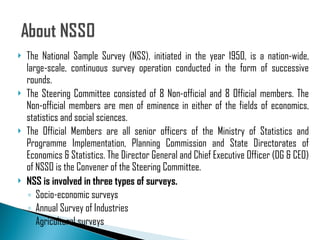 The National Sample Survey (NSS), initiated in the year 1950, is a nation-wide, large-scale, continuous survey operation conducted in the form of successive rounds.  The Steering Committee consisted of 8 Non-official and 8 Official members. The Non-official members are men of eminence in either of the fields of economics, statistics and social sciences.  The Official Members are all senior officers of the Ministry of Statistics and Programme Implementation, Planning Commission and State Directorates of Economics & Statistics. The Director General and Chief Executive Officer (DG & CEO) of NSSO is the Convener of the Steering Committee. NSS is involved in three types of surveys. Socio-economic surveys Annual Survey of Industries Agricultural surveys 