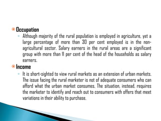 Occupation Although majority of the rural population is employed in agriculture, yet a large percentage of more than 30 per cent employed is in the non-agricultural sector. Salary earners in the rural areas are a significant group with more than 11 per cent of the head of the households as salary earners. Income It is short-sighted to view rural markets as an extension of urban markets. The issue facing the rural marketer is not of adequate consumers who can afford what the urban market consumes. The situation, instead, requires the marketer to identify and reach out to consumers with offers that meet variations in their ability to purchase. 