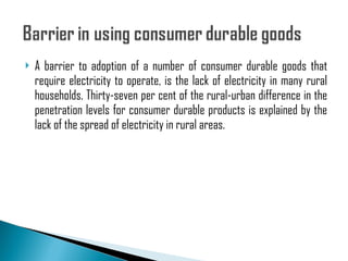 A barrier to adoption of a number of consumer durable goods that require electricity to operate, is the lack of electricity in many rural households. Thirty-seven per cent of the rural-urban difference in the penetration levels for consumer durable products is explained by the lack of the spread of electricity in rural areas. 