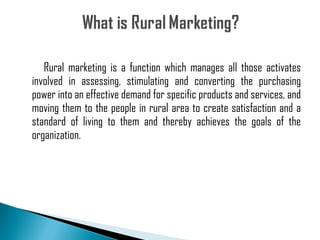 Rural marketing is a function which manages all those activates involved in assessing, stimulating and converting the purchasing power into an effective demand for specific products and services, and moving them to the people in rural area to create satisfaction and a standard of living to them and thereby achieves the goals of the organization. 