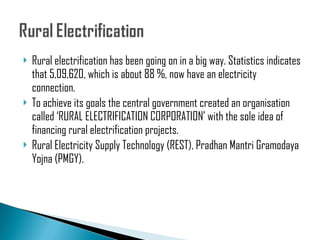 Rural electrification has been going on in a big way. Statistics indicates that 5,09,620, which is about 88 %, now have an electricity connection. To achieve its goals the central government created an organisation called ‘RURAL ELECTRIFICATION CORPORATION’ with the sole idea of financing rural electrification projects.  Rural Electricity Supply Technology (REST), Pradhan Mantri Gramodaya Yojna (PMGY).  