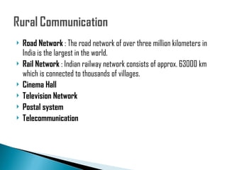 Road Network  : The road network of over three million kilometers in India is the largest in the world.  Rail Network  : Indian railway network consists of approx. 63000 km which is connected to thousands of villages. Cinema Hall Television Network Postal system  Telecommunication  