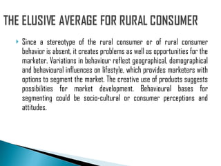 Since a stereotype of the rural consumer or of rural consumer behavior is absent, it creates problems as well as opportunities for the marketer. Variations in behaviour reflect geographical, demographical and behavioural influences on lifestyle, which provides marketers with options to segment the market. The creative use of products suggests possibilities for market development. Behavioural bases for segmenting could be socio-cultural or consumer perceptions and attitudes. 