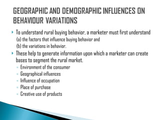 To understand rural buying behavior, a marketer must first understand  (a) the factors that influence buying behavior and (b) the variations in behavior.  These help to generate information upon which a marketer can create bases to segment the rural market. Environment of the consumer Geographical influences Influence of occupation Place of purchase Creative use of products 