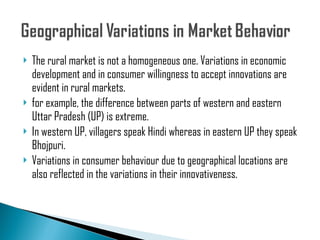 The rural market is not a homogeneous one. Variations in economic development and in consumer willingness to accept innovations are evident in rural markets. for example, the difference between parts of western and eastern Uttar Pradesh (UP) is extreme. In western UP, villagers speak Hindi whereas in eastern UP they speak Bhojpuri. Variations in consumer behaviour due to geographical locations are also reflected in the variations in their innovativeness. 