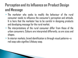 The marketer who seeks to modify the behaviour of the rural consumer needs to influence the consumer’s perception and attitude. It is here that the marketer has to be careful in designing products and developing message for the rural market. The interpretations of the rural consumer differ from those of the urban consumers. Colours are interpreted differently, so are sizes and shapes. In interior markets, brand identification is through visual patterns—a red soap cake signifies Lifebuoy soap. 