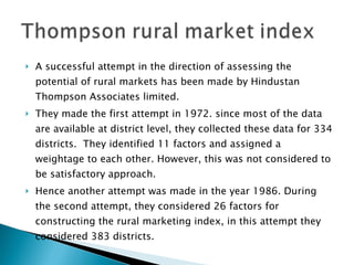 A successful attempt in the direction of assessing the potential of rural markets has been made by Hindustan Thompson Associates limited.  They made the first attempt in 1972. since most of the data are available at district level, they collected these data for 334 districts.  They identified 11 factors and assigned a weightage to each other. However, this was not considered to be satisfactory approach.  Hence another attempt was made in the year 1986. During the second attempt, they considered 26 factors for constructing the rural marketing index, in this attempt they considered 383 districts.  