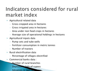 Agricultural related data Gross cropped area in hectares  Gross irrigated area in hectares Area under non food crops in hectares  Average size of operational holdings in hectares  Agricultural inputs data Pump sets and tube wells  Fertilizer consumption in metric tonnes  Number of tractors Rural electrification data  Percentage of villages electrified Commercial banks data :  Number of rural branches  Deposits in lakh of rupees  Advances in lakh of rupees  