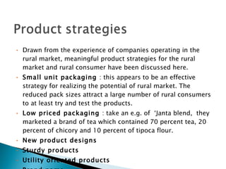 Drawn from the experience of companies operating in the rural market, meaningful product strategies for the rural market and rural consumer have been discussed here. Small unit packaging  : this appears to be an effective strategy for realizing the potential of rural market. The reduced pack sizes attract a large number of rural consumers to at least try and test the products.  Low priced packaging  : take an e.g. of  ‘Janta blend,  they marketed a brand of tea which contained 70 percent tea, 20 percent of chicory and 10 percent of tipoca flour. New product designs Sturdy products  Utility oriented products Brand name   