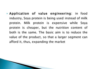 Application of value engineering:  in food industry, Soya protein is being used   instead of milk protein. Milk protein is expensive while Soya protein is cheaper, but the nutrition content of both is the same. The basic aim is to reduce the value of the product, so that a larger segment can afford it, thus, expanding the market 