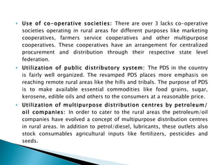 Use of co-operative societies:  There are over 3 lacks co-operative societies operating in rural areas for different purposes like marketing cooperatives, farmers service cooperatives and other multipurpose cooperatives. These cooperatives have an arrangement for centralized procurement and distribution through their respective state level federation. Utilization of public distributory system:  The PDS in the country is fairly well organized. The revamped PDS places more emphasis on reaching remote rural areas like the hills and tribals. The purpose of PDS is to make available essential commodities like food grains, sugar, kerosene, edible oils and others to the consumers at a reasonable price. Utilization of multipurpose distribution centres by petroleum/oil companies:  In order to cater to the rural areas the petroleum/oil companies have evolved a concept of multipurpose distribution centres in rural areas. In addition to petrol/diesel, lubricants, these outlets also stock consumables agricultural inputs like fertilizers, pesticides and seeds. 