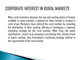 When rural customers discover the new and exciting choice of brands available in urban markets, a demand for these brands is created in rural areas. Marketers have entered the rural markets by extending the distribution of their existing offering or developing a separate marketing strategy for the rural markets. When Titan, the watch manufacturer, found rural consumers purchasing their Sonata brand of quartz watches, they formulated a marketing strategy tailored to the requirements of the rural market. 