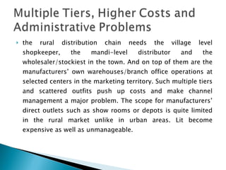 the rural distribution chain needs the village level shopkeeper, the mandi-level distributor and the wholesaler/stockiest in the town. And on top of them are the manufacturers’ own warehouses/branch office operations at selected centers in the marketing territory. Such multiple tiers and scattered outfits push up costs and make channel management a major problem. The scope for manufacturers’ direct outlets such as show rooms or depots is quite limited in the rural market unlike in urban areas. Lit become expensive as well as unmanageable. 