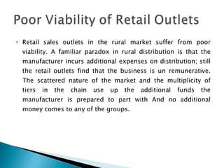 Retail sales outlets in the rural market suffer from poor viability. A familiar paradox in rural distribution is that the manufacturer incurs additional expenses on distribution; still the retail outlets find that the business is un remunerative. The scattered nature of the market and the multiplicity of tiers in the chain use up the additional funds the manufacturer is prepared to part with And no additional money comes to any of the groups. 