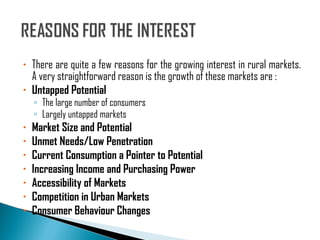 There are quite a few reasons for the growing interest in rural markets. A very straightforward reason is the growth of these markets are : Untapped Potential The large number of consumers Largely untapped markets Market Size and Potential Unmet Needs/Low Penetration Current Consumption a Pointer to Potential Increasing Income and Purchasing Power Accessibility of Markets Competition in Urban Markets Consumer Behaviour Changes 