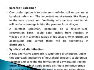 Barefoot Salesmen One useful option is to train sons –of-the soil to operate as barefoot salesmen. The important requirements like fluency in the local dialect and familiarity with persons and terrain will be the advantage in hire the persons form villages. A barefoot salesman, operating on a retailer-cum-commission basis, could book orders from retailers in villages with in a limited radius of his village. When orders are aggregated and served there will be economies in distribution. Syndicated distribution A new alternative approach is syndicated distribution. Under this approach, marketers of household products could group together and consider the formation of a syndicated trading organization, which could jointly distribute collective group of household products in the rural market and enjoy shared economies.  