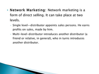 Network Marketing:  Network marketing is a form of direct selling. It can take place at two levels. Single level—distributor appoints sales persons. He earns profits on sales, made by him. Multi-level-distributor introduces another distributor (a friend or relative, in general), who in turns introduces another distributor. 