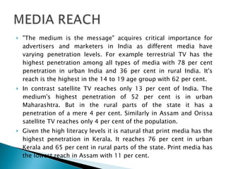 "The medium is the message" acquires critical importance for advertisers and marketers in India as different media have varying penetration levels. For example terrestrial TV has the highest penetration among all types of media with 78 per cent penetration in urban India and 36 per cent in rural India. It's reach is the highest in the 14 to 19 age group with 62 per cent. In contrast satellite TV reaches only 13 per cent of India. The medium's highest penetration of 52 per cent is in urban Maharashtra. But in the rural parts of the state it has a penetration of a mere 4 per cent. Similarly in Assam and Orissa satellite TV reaches only 4 per cent of the population. Given the high literacy levels it is natural that print media has the highest penetration in Kerala. It reaches 76 per cent in urban Kerala and 65 per cent in rural parts of the state. Print media has the lowest reach in Assam with 11 per cent. 