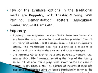 Few of the available options in the traditional media are Puppetry, Folk Theater & Song, Wall Painting, Demonstration, Posters, Agricultural Games, and Post Cards etc. Puppetry Puppetry is the indigenous theatre of India. From time immortal it has been the most popular form and well-appreciated form of entertainment available to the village people. It is an inexpensive activity. The manipulator uses the puppets as a medium to express and communicate ideas, values and social messages. Life Insurance Corporation of India used puppets to educate rural masses about Life Insurance; enlisting the help of the literacy house in Luck now. These plays were shown to the audience in villages in UP, Bihar, & MP. The number of inquires at local Life Insurance Companies during the period immediately following the performance was compared with normal frequency and found to be considerable higher. The field staff of the corporation also reported a definite impact on the business. 
